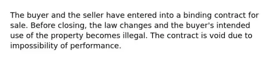 The buyer and the seller have entered into a binding contract for sale. Before closing, the law changes and the buyer's intended use of the property becomes illegal. The contract is void due to impossibility of performance.