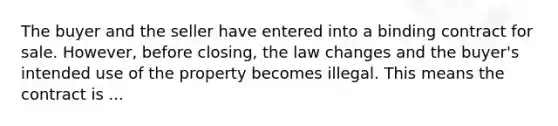 The buyer and the seller have entered into a binding contract for sale. However, before closing, the law changes and the buyer's intended use of the property becomes illegal. This means the contract is ...