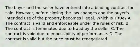 The buyer and the seller have entered into a binding contract for sale. However, before closing the law changes and the buyer's intended use of the property becomes illegal. Which is TRUe? A. The contract is valid and enforceable under the rules of risk. B. The contract is terminated due to fraud by the seller. C. The contract is void due to impossibility of performance. D. The contract is valid but the price must be renegotiated.