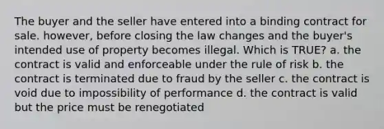 The buyer and the seller have entered into a binding contract for sale. however, before closing the law changes and the buyer's intended use of property becomes illegal. Which is TRUE? a. the contract is valid and enforceable under the rule of risk b. the contract is terminated due to fraud by the seller c. the contract is void due to impossibility of performance d. the contract is valid but the price must be renegotiated