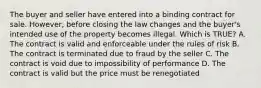 The buyer and seller have entered into a binding contract for sale. However, before closing the law changes and the buyer's intended use of the property becomes illegal. Which is TRUE? A. The contract is valid and enforceable under the rules of risk B. The contract is terminated due to fraud by the seller C. The contract is void due to impossibility of performance D. The contract is valid but the price must be renegotiated