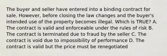 The buyer and seller have entered into a binding contract for sale. However, before closing the law changes and the buyer's intended use of the property becomes illegal. Which is TRUE? A. The contract is valid and enforceable under the rules of risk B. The contract is terminated due to fraud by the seller C. The contract is void due to impossibility of performance D. The contract is valid but the price must be renegotiated