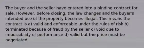 The buyer and the seller have entered into a binding contract for sale. However, before closing, the law changes and the buyer's intended use of the property becomes illegal. This means the contract is a) valid and enforceable under the rules of risk b) terminated because of fraud by the seller c) void due to impossibility of performance d) valid but the price must be negotiated