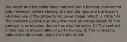 The buyer and the seller have entered into a binding contract for sale. However, before closing, the law changes and the buyer's intended use of the property becomes illegal. Which is TRUE? A) The contract is valid, but the price must be renegotiated. B) The contract is terminated due to fraud by the seller. C) The contract is void due to impossibility of performance. D) The contract is valid and enforceable under the rules of risk.