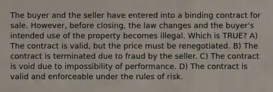 The buyer and the seller have entered into a binding contract for sale. However, before closing, the law changes and the buyer's intended use of the property becomes illegal. Which is TRUE? A) The contract is valid, but the price must be renegotiated. B) The contract is terminated due to fraud by the seller. C) The contract is void due to impossibility of performance. D) The contract is valid and enforceable under the rules of risk.