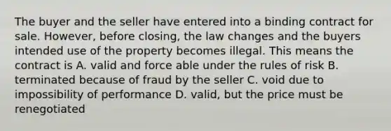 The buyer and the seller have entered into a binding contract for sale. However, before closing, the law changes and the buyers intended use of the property becomes illegal. This means the contract is A. valid and force able under the rules of risk B. terminated because of fraud by the seller C. void due to impossibility of performance D. valid, but the price must be renegotiated