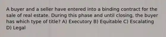 A buyer and a seller have entered into a binding contract for the sale of real estate. During this phase and until closing, the buyer has which type of title? A) Executory B) Equitable C) Escalating D) Legal