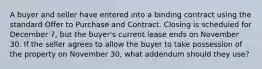 A buyer and seller have entered into a binding contract using the standard Offer to Purchase and Contract. Closing is scheduled for December 7, but the buyer's current lease ends on November 30. If the seller agrees to allow the buyer to take possession of the property on November 30, what addendum should they use?