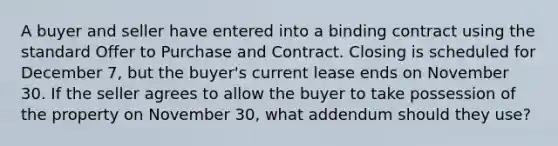 A buyer and seller have entered into a binding contract using the standard Offer to Purchase and Contract. Closing is scheduled for December 7, but the buyer's current lease ends on November 30. If the seller agrees to allow the buyer to take possession of the property on November 30, what addendum should they use?