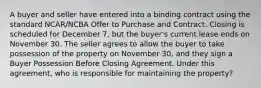 A buyer and seller have entered into a binding contract using the standard NCAR/NCBA Offer to Purchase and Contract. Closing is scheduled for December 7, but the buyer's current lease ends on November 30. The seller agrees to allow the buyer to take possession of the property on November 30, and they sign a Buyer Possession Before Closing Agreement. Under this agreement, who is responsible for maintaining the property?