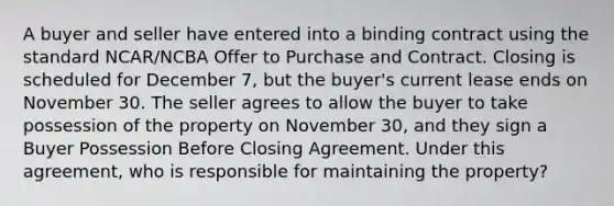 A buyer and seller have entered into a binding contract using the standard NCAR/NCBA Offer to Purchase and Contract. Closing is scheduled for December 7, but the buyer's current lease ends on November 30. The seller agrees to allow the buyer to take possession of the property on November 30, and they sign a Buyer Possession Before Closing Agreement. Under this agreement, who is responsible for maintaining the property?