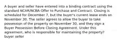 A buyer and seller have entered into a binding contract using the standard NCAR/NCBA Offer to Purchase and Contract. Closing is scheduled for December 7, but the buyer's current lease ends on November 30. The seller agrees to allow the buyer to take possession of the property on November 30, and they sign a Buyer Possession Before Closing Agreement. Under this agreement, who is responsible for maintaining the property? buyer seller