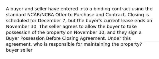 A buyer and seller have entered into a binding contract using the standard NCAR/NCBA Offer to Purchase and Contract. Closing is scheduled for December 7, but the buyer's current lease ends on November 30. The seller agrees to allow the buyer to take possession of the property on November 30, and they sign a Buyer Possession Before Closing Agreement. Under this agreement, who is responsible for maintaining the property? buyer seller