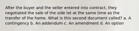 After the buyer and the seller entered into contract, they negotiated the sale of the side lot at the same time as the transfer of the home. What is this second document called? a. A contingency b. An addendum c. An amendment d. An option