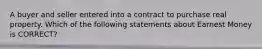 A buyer and seller entered into a contract to purchase real property. Which of the following statements about Earnest Money is CORRECT?