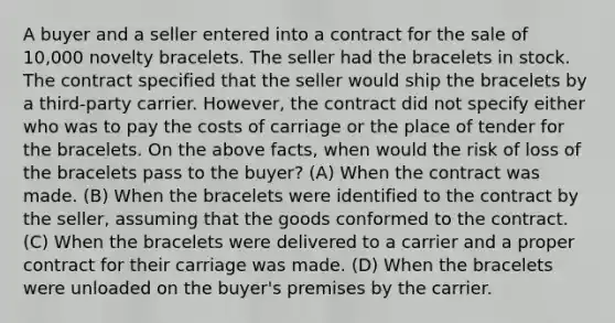 A buyer and a seller entered into a contract for the sale of 10,000 novelty bracelets. The seller had the bracelets in stock. The contract specified that the seller would ship the bracelets by a third-party carrier. However, the contract did not specify either who was to pay the costs of carriage or the place of tender for the bracelets. On the above facts, when would the risk of loss of the bracelets pass to the buyer? (A) When the contract was made. (B) When the bracelets were identified to the contract by the seller, assuming that the goods conformed to the contract. (C) When the bracelets were delivered to a carrier and a proper contract for their carriage was made. (D) When the bracelets were unloaded on the buyer's premises by the carrier.