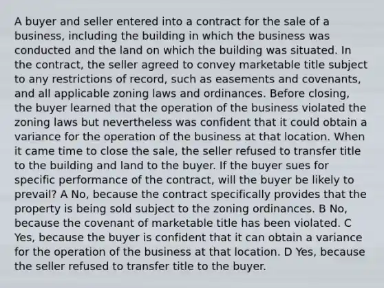 A buyer and seller entered into a contract for the sale of a business, including the building in which the business was conducted and the land on which the building was situated. In the contract, the seller agreed to convey marketable title subject to any restrictions of record, such as easements and covenants, and all applicable zoning laws and ordinances. Before closing, the buyer learned that the operation of the business violated the zoning laws but nevertheless was confident that it could obtain a variance for the operation of the business at that location. When it came time to close the sale, the seller refused to transfer title to the building and land to the buyer. If the buyer sues for specific performance of the contract, will the buyer be likely to prevail? A No, because the contract specifically provides that the property is being sold subject to the zoning ordinances. B No, because the covenant of marketable title has been violated. C Yes, because the buyer is confident that it can obtain a variance for the operation of the business at that location. D Yes, because the seller refused to transfer title to the buyer.