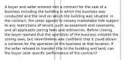 A buyer and seller entered into a contract for the sale of a business including the building in which the business was conducted and the land on which the building was situated. In the contract, the seller agreed to convey marketable title subject to any restrictions of record, such as easement and covenants, and all applicable zoning laws and ordinances. Before closing, the buyer learned that the operation of the business violated the zoning laws, but nevertheless was confident that it could obtain a variance for the operation of the business at that location. If the seller refused to transfer title to the building and land, can the buyer seek specific performance of the contract?