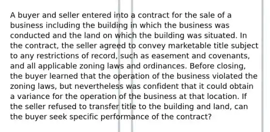 A buyer and seller entered into a contract for the sale of a business including the building in which the business was conducted and the land on which the building was situated. In the contract, the seller agreed to convey marketable title subject to any restrictions of record, such as easement and covenants, and all applicable zoning laws and ordinances. Before closing, the buyer learned that the operation of the business violated the zoning laws, but nevertheless was confident that it could obtain a variance for the operation of the business at that location. If the seller refused to transfer title to the building and land, can the buyer seek specific performance of the contract?