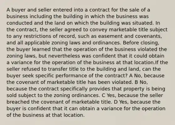 A buyer and seller entered into a contract for the sale of a business including the building in which the business was conducted and the land on which the building was situated. In the contract, the seller agreed to convey marketable title subject to any restrictions of record, such as easement and covenants, and all applicable zoning laws and ordinances. Before closing, the buyer learned that the operation of the business violated the zoning laws, but nevertheless was confident that it could obtain a variance for the operation of the business at that location.If the seller refused to transfer title to the building and land, can the buyer seek specific performance of the contract? A No, because the covenant of marketable title has been violated. B No, because the contract specifically provides that property is being sold subject to the zoning ordinances. C Yes, because the seller breached the covenant of marketable title. D Yes, because the buyer is confident that it can obtain a variance for the operation of the business at that location.