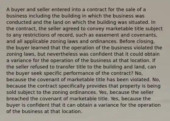 A buyer and seller entered into a contract for the sale of a business including the building in which the business was conducted and the land on which the building was situated. In the contract, the seller agreed to convey marketable title subject to any restrictions of record, such as easement and covenants, and all applicable zoning laws and ordinances. Before closing, the buyer learned that the operation of the business violated the zoning laws, but nevertheless was confident that it could obtain a variance for the operation of the business at that location. If the seller refused to transfer title to the building and land, can the buyer seek specific performance of the contract? No, because the covenant of marketable title has been violated. No, because the contract specifically provides that property is being sold subject to the zoning ordinances. Yes, because the seller breached the covenant of marketable title. Yes, because the buyer is confident that it can obtain a variance for the operation of the business at that location.