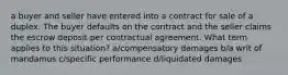 a buyer and seller have entered into a contract for sale of a duplex. The buyer defaults on the contract and the seller claims the escrow deposit per contractual agreement. What term applies to this situation? a/compensatory damages b/a writ of mandamus c/specific performance d/liquidated damages