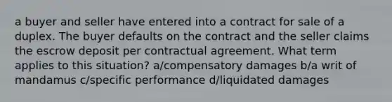 a buyer and seller have entered into a contract for sale of a duplex. The buyer defaults on the contract and the seller claims the escrow deposit per contractual agreement. What term applies to this situation? a/compensatory damages b/a writ of mandamus c/specific performance d/liquidated damages