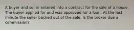 A buyer and seller entered into a contract for the sale of a house. The buyer applied for and was approved for a loan. At the last minute the seller backed out of the sale. Is the broker due a commission?