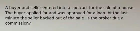 A buyer and seller entered into a contract for the sale of a house. The buyer applied for and was approved for a loan. At the last minute the seller backed out of the sale. Is the broker due a commission?