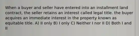 When a buyer and seller have entered into an installment land contract, the seller retains an interest called legal title. the buyer acquires an immediate interest in the property known as equitable title. A) II only B) I only C) Neither I nor II D) Both I and II