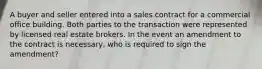 A buyer and seller entered into a sales contract for a commercial office building. Both parties to the transaction were represented by licensed real estate brokers. In the event an amendment to the contract is necessary, who is required to sign the amendment?