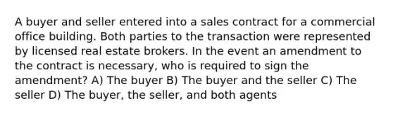 A buyer and seller entered into a sales contract for a commercial office building. Both parties to the transaction were represented by licensed real estate brokers. In the event an amendment to the contract is necessary, who is required to sign the amendment? A) The buyer B) The buyer and the seller C) The seller D) The buyer, the seller, and both agents