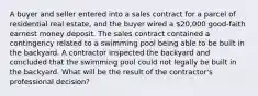 A buyer and seller entered into a sales contract for a parcel of residential real estate, and the buyer wired a 20,000 good-faith earnest money deposit. The sales contract contained a contingency related to a swimming pool being able to be built in the backyard. A contractor inspected the backyard and concluded that the swimming pool could not legally be built in the backyard. What will be the result of the contractor's professional decision?