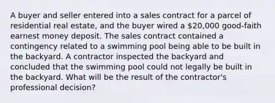 A buyer and seller entered into a sales contract for a parcel of residential real estate, and the buyer wired a 20,000 good-faith earnest money deposit. The sales contract contained a contingency related to a swimming pool being able to be built in the backyard. A contractor inspected the backyard and concluded that the swimming pool could not legally be built in the backyard. What will be the result of the contractor's professional decision?