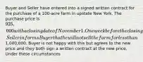 Buyer and Seller have entered into a signed written contract for the purchase of a 100-acre farm in upstate New York. The purchase price is 925,000 with a closing date of November 1. One week before the closing, Seller informs Buyer that he will not sell the farm for less than1,000,000. Buyer is not happy with this but agrees to the new price and they both sign a written contract at the new price. Under these circumstances