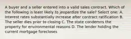 A buyer and a seller entered into a valid sales contract. Which of the following is least likely to jeopardize the sale? Select one: A. Interest rates substantially increase after contract ratification B. The seller dies prior to closing C. The state condemns the property for environmental reasons D. The lender holding the current mortgage forecloses