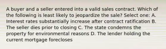 A buyer and a seller entered into a valid sales contract. Which of the following is least likely to jeopardize the sale? Select one: A. Interest rates substantially increase after contract ratification B. The seller dies prior to closing C. The state condemns the property for environmental reasons D. The lender holding the current mortgage forecloses