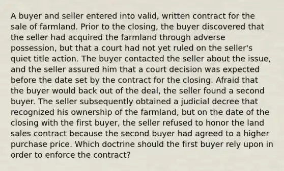 A buyer and seller entered into valid, written contract for the sale of farmland. Prior to the closing, the buyer discovered that the seller had acquired the farmland through adverse possession, but that a court had not yet ruled on the seller's quiet title action. The buyer contacted the seller about the issue, and the seller assured him that a court decision was expected before the date set by the contract for the closing. Afraid that the buyer would back out of the deal, the seller found a second buyer. The seller subsequently obtained a judicial decree that recognized his ownership of the farmland, but on the date of the closing with the first buyer, the seller refused to honor the land sales contract because the second buyer had agreed to a higher purchase price. Which doctrine should the first buyer rely upon in order to enforce the contract?