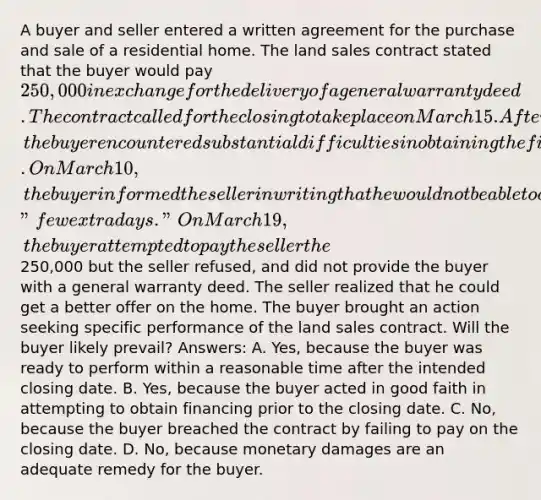 A buyer and seller entered a written agreement for the purchase and sale of a residential home. The land sales contract stated that the buyer would pay 250,000 in exchange for the delivery of a general warranty deed. The contract called for the closing to take place on March 15. After executing the land sales contract but prior to the closing, the buyer encountered substantial difficulties in obtaining the financing necessary to purchase the home despite acting in good faith. On March 10, the buyer informed the seller in writing that he would not be able to close on March 15 and would need a "few extra days." On March 19, the buyer attempted to pay the seller the250,000 but the seller refused, and did not provide the buyer with a general warranty deed. The seller realized that he could get a better offer on the home. The buyer brought an action seeking specific performance of the land sales contract. Will the buyer likely prevail? Answers: A. Yes, because the buyer was ready to perform within a reasonable time after the intended closing date. B. Yes, because the buyer acted in good faith in attempting to obtain financing prior to the closing date. C. No, because the buyer breached the contract by failing to pay on the closing date. D. No, because monetary damages are an adequate remedy for the buyer.