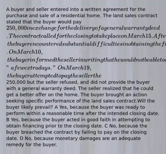 A buyer and seller entered into a written agreement for the purchase and sale of a residential home. The land sales contract stated that the buyer would pay 250,000 in exchange for the delivery of a general warranty deed. The contract called for the closing to take place on March 15. After executing the land sales contract but prior to the closing, the buyer encountered substantial difficulties in obtaining the financing necessary to purchase the home despite acting in good faith. On March 10, the buyer informed the seller in writing that he would not be able to close on March 15 and would need "a few extra days." On March 19, the buyer attempted to pay the seller the250,000 but the seller refused, and did not provide the buyer with a general warranty deed. The seller realized that he could get a better offer on the home. The buyer brought an action seeking specific performance of the land sales contract.Will the buyer likely prevail? A Yes, because the buyer was ready to perform within a reasonable time after the intended closing date. B Yes, because the buyer acted in good faith in attempting to obtain financing prior to the closing date. C No, because the buyer breached the contract by failing to pay on the closing date. D No, because monetary damages are an adequate remedy for the buyer.