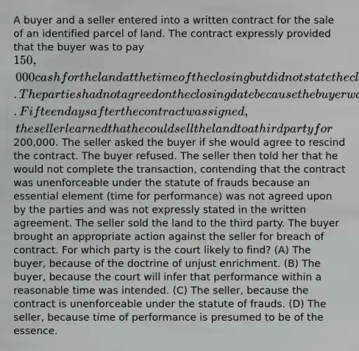 A buyer and a seller entered into a written contract for the sale of an identified parcel of land. The contract expressly provided that the buyer was to pay 150,000 cash for the land at the time of the closing but did not state the closing date. The parties had not agreed on the closing date because the buyer was not sure at the time the contract was signed how she would raise the cash. Fifteen days after the contract was signed, the seller learned that he could sell the land to a third party for200,000. The seller asked the buyer if she would agree to rescind the contract. The buyer refused. The seller then told her that he would not complete the transaction, contending that the contract was unenforceable under the statute of frauds because an essential element (time for performance) was not agreed upon by the parties and was not expressly stated in the written agreement. The seller sold the land to the third party. The buyer brought an appropriate action against the seller for breach of contract. For which party is the court likely to find? (A) The buyer, because of the doctrine of unjust enrichment. (B) The buyer, because the court will infer that performance within a reasonable time was intended. (C) The seller, because the contract is unenforceable under the statute of frauds. (D) The seller, because time of performance is presumed to be of the essence.