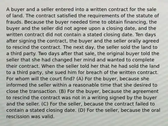 A buyer and a seller entered into a written contract for the sale of land. The contract satisfied the requirements of the statute of frauds. Because the buyer needed time to obtain financing, the buyer and the seller did not agree upon a closing date, and the written contract did not contain a stated closing date. Ten days after signing the contract, the buyer and the seller orally agreed to rescind the contract. The next day, the seller sold the land to a third party. Two days after that sale, the original buyer told the seller that she had changed her mind and wanted to complete their contract. When the seller told her that he had sold the land to a third party, she sued him for breach of the written contract. For whom will the court find? (A) For the buyer, because she informed the seller within a reasonable time that she desired to close the transaction. (B) For the buyer, because the agreement to rescind the contract was not in a writing signed by the buyer and the seller. (C) For the seller, because the contract failed to contain a stated closing date. (D) For the seller, because the oral rescission was valid.