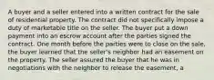 A buyer and a seller entered into a written contract for the sale of residential property. The contract did not specifically impose a duty of marketable title on the seller. The buyer put a down payment into an escrow account after the parties signed the contract. One month before the parties were to close on the sale, the buyer learned that the seller's neighbor had an easement on the property. The seller assured the buyer that he was in negotiations with the neighbor to release the easement, a