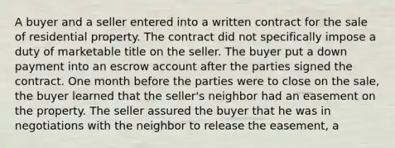 A buyer and a seller entered into a written contract for the sale of residential property. The contract did not specifically impose a duty of marketable title on the seller. The buyer put a down payment into an escrow account after the parties signed the contract. One month before the parties were to close on the sale, the buyer learned that the seller's neighbor had an easement on the property. The seller assured the buyer that he was in negotiations with the neighbor to release the easement, a