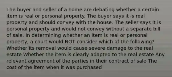 The buyer and seller of a home are debating whether a certain item is real or personal property. The buyer says it is real property and should convey with the house. The seller says it is personal property and would not convey without a separate bill of sale. In determining whether an item is real or personal property, a court would NOT consider which of the following? Whether its removal would cause severe damage to the real estate Whether the item is clearly adapted to the real estate Any relevant agreement of the parties in their contract of sale The cost of the item when it was purchased