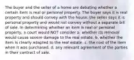 The buyer and the seller of a home are debating whether a certain item is real or personal property. The buyer says it is real property and should convey with the house; the seller says it is personal property and would not convey without a separate bill of sale. In determining whether an item is real or personal property, a court would NOT consider a. whether its removal would cause severe damage to the real estate. b. whether the item is clearly adapted to the real estate. c. the cost of the item when it was purchased. d. any relevant agreement of the parties in their contract of sale.