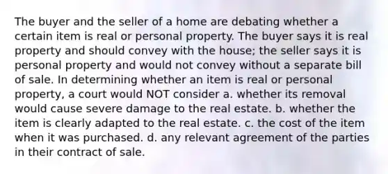 The buyer and the seller of a home are debating whether a certain item is real or personal property. The buyer says it is real property and should convey with the house; the seller says it is personal property and would not convey without a separate bill of sale. In determining whether an item is real or personal property, a court would NOT consider a. whether its removal would cause severe damage to the real estate. b. whether the item is clearly adapted to the real estate. c. the cost of the item when it was purchased. d. any relevant agreement of the parties in their contract of sale.