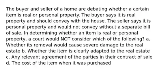 The buyer and seller of a home are debating whether a certain item is real or personal property. The buyer says it is real property and should convey with the house. The seller says it is personal property and would not convey without a separate bill of sale. In determining whether an item is real or personal property, a court would NOT consider which of the following? a. Whether its removal would cause severe damage to the real estate b. Whether the item is clearly adapted to the real estate c. Any relevant agreement of the parties in their contract of sale d. The cost of the item when it was purchased