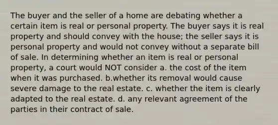 The buyer and the seller of a home are debating whether a certain item is real or personal property. The buyer says it is real property and should convey with the house; the seller says it is personal property and would not convey without a separate bill of sale. In determining whether an item is real or personal property, a court would NOT consider a. the cost of the item when it was purchased. b.whether its removal would cause severe damage to the real estate. c. whether the item is clearly adapted to the real estate. d. any relevant agreement of the parties in their contract of sale.