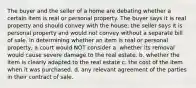 The buyer and the seller of a home are debating whether a certain item is real or personal property. The buyer says it is real property and should convey with the house; the seller says it is personal property and would not convey without a separate bill of sale. In determining whether an item is real or personal property, a court would NOT consider a. whether its removal would cause severe damage to the real estate. b. whether the item is clearly adapted to the real estate c. the cost of the item when it was purchased. d. any relevant agreement of the parties in their contract of sale.